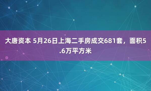 大唐资本 5月26日上海二手房成交681套，面积5.6万平方米