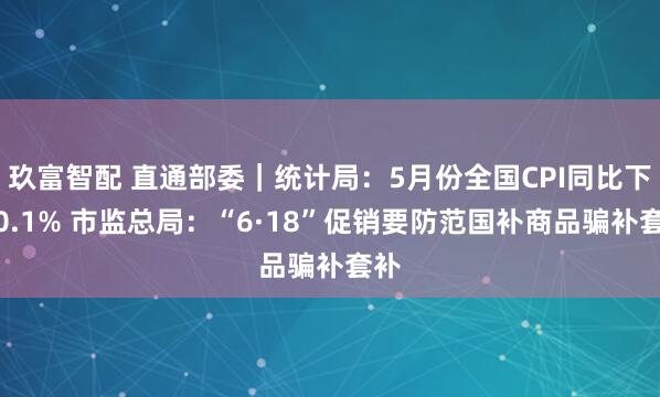 玖富智配 直通部委｜统计局：5月份全国CPI同比下降0.1% 市监总局：“6·18”促销要防范国补商品骗补套补