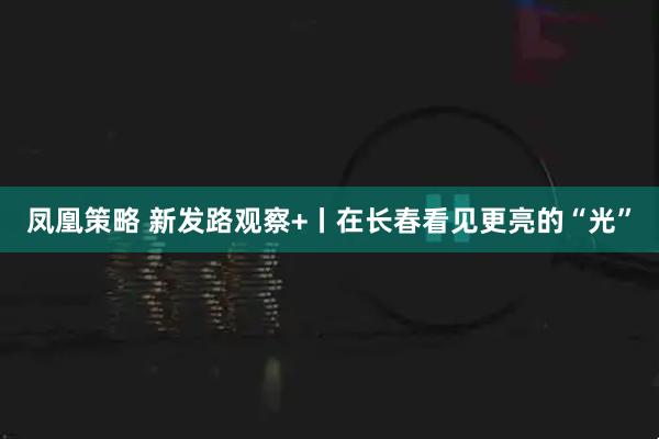凤凰策略 新发路观察+丨在长春看见更亮的“光”