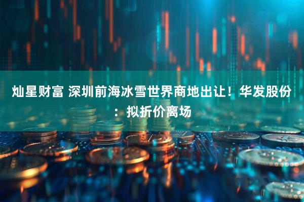 灿星财富 深圳前海冰雪世界商地出让！华发股份：拟折价离场