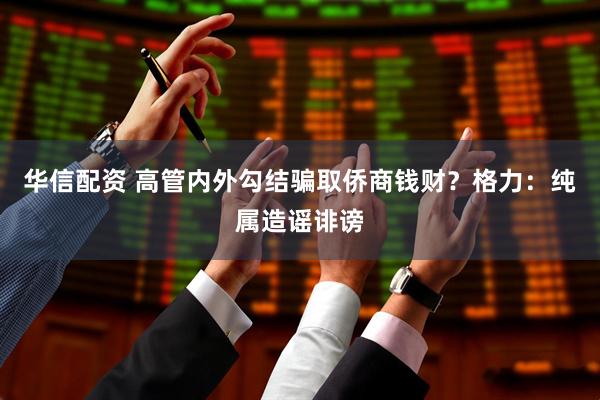 华信配资 高管内外勾结骗取侨商钱财？格力：纯属造谣诽谤