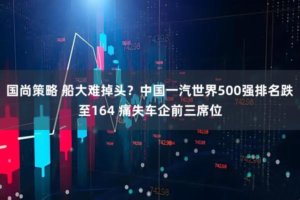 国尚策略 船大难掉头？中国一汽世界500强排名跌至164 痛失车企前三席位