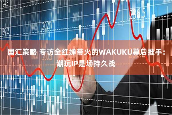 国汇策略 专访全红婵带火的WAKUKU幕后推手：潮玩IP是场持久战