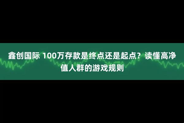 鑫创国际 100万存款是终点还是起点？读懂高净值人群的游戏规则