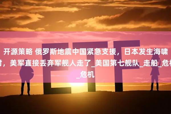 开源策略 俄罗斯地震中国紧急支援，日本发生海啸时，美军直接丢弃军舰人走了_美国第七舰队_走船_危机