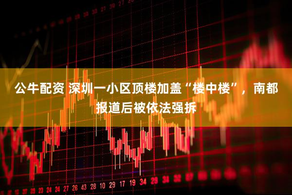 公牛配资 深圳一小区顶楼加盖“楼中楼”，南都报道后被依法强拆