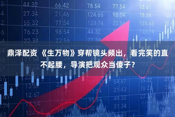 鼎泽配资 《生万物》穿帮镜头频出，看完笑的直不起腰，导演把观众当傻子？