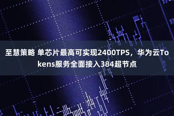 至慧策略 单芯片最高可实现2400TPS，华为云Tokens服务全面接入384超节点
