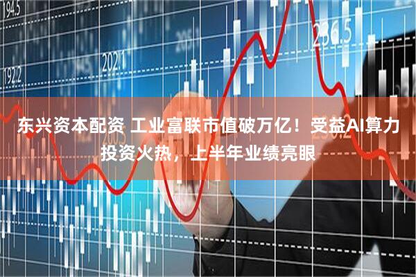 东兴资本配资 工业富联市值破万亿！受益AI算力投资火热，上半年业绩亮眼