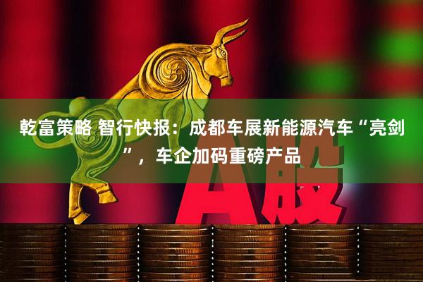 乾富策略 智行快报：成都车展新能源汽车“亮剑”，车企加码重磅产品
