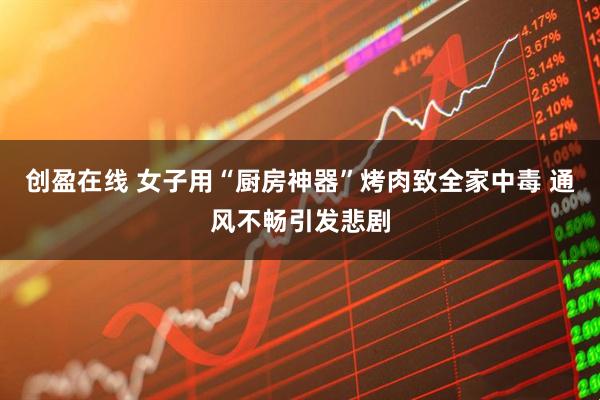 创盈在线 女子用“厨房神器”烤肉致全家中毒 通风不畅引发悲剧