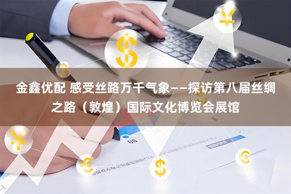 金鑫优配 感受丝路万千气象——探访第八届丝绸之路（敦煌）国际文化博览会展馆