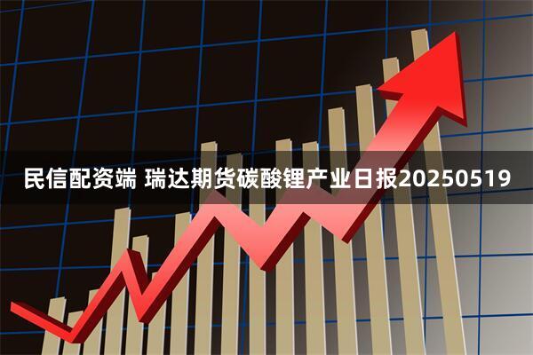民信配资端 瑞达期货碳酸锂产业日报20250519